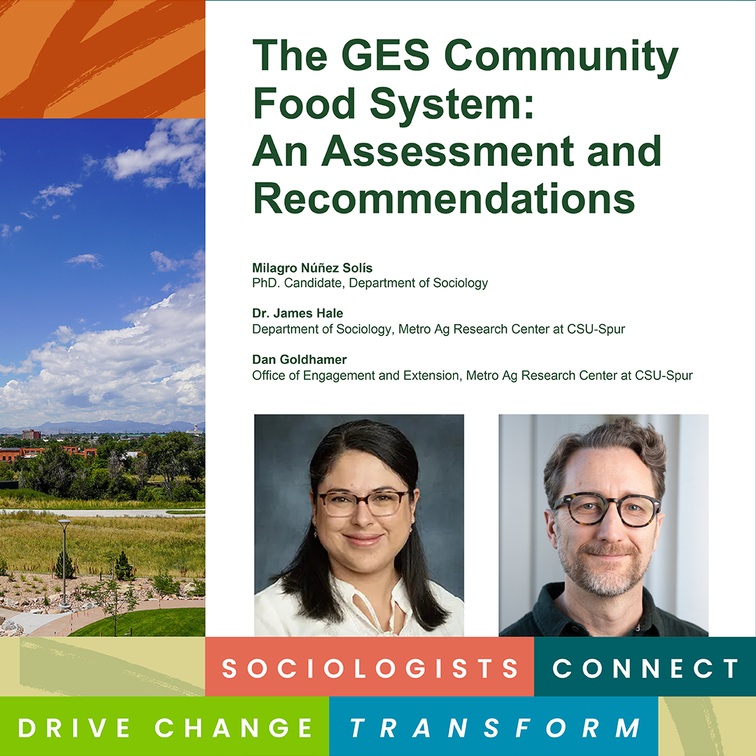 Title page of The GES Community Food System: An Assessment and Recommendations report features a landscape photo and author information including Milagro Núñez Solis, PhD. Candidate, Department of Sociology; Dr. James Hale, Department of Sociology, Metro Ag Research Center at CSU-Spur; Dan Goldhamer, Office of Engagement and Extension, Metro Ag Research Center at CSU-Spur. Photos of James Hale and Milagro Núñez Solís. CSU Sociology graphic reading “Sociologists Connect, Drive Change, Transform,” at the bottom.