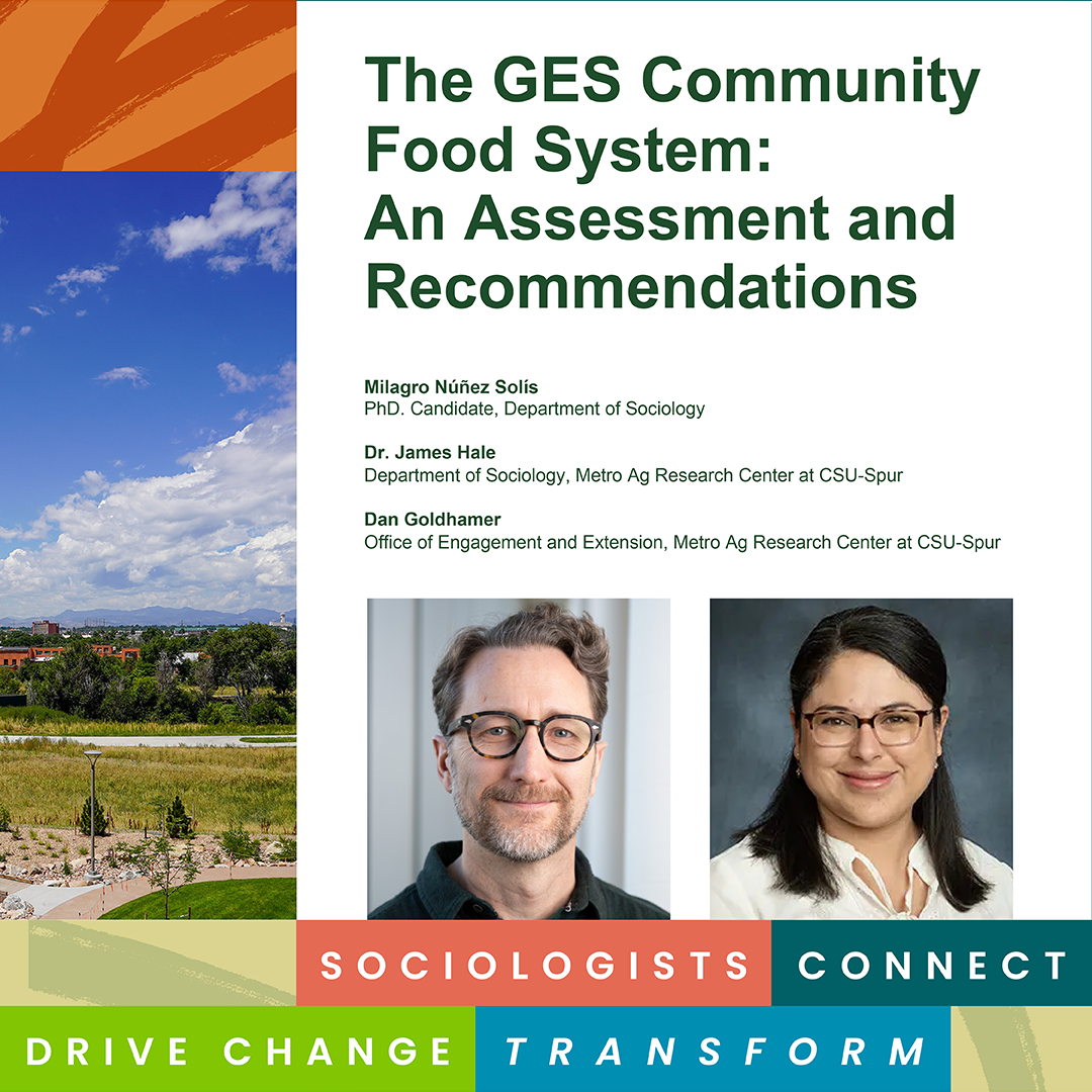 Title page of The GES Community Food System: An Assessment and Recommendations report features a landscape photo and author information including Milagro Núñez Solis, PhD. Candidate, Department of Sociology; Dr. James Hale, Department of Sociology, Metro Ag Research Center at CSU-Spur; Dan Goldhamer, Office of Engagement and Extension, Metro Ag Research Center at CSU-Spur. Photos of James Hale and Milagro Núñez Solís. CSU Sociology graphic reading “Sociologists Connect, Drive Change, Transform,” at the bottom.