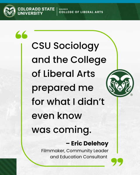quote from Eric: "CSU Sociology and the College of Liberal Arts prepared me for what I didn't even know was coming." - Eric Delehoy, Filmmaker, Community Leader and Education Consultant COLORADO STATE UNIVERSITY COLLEGE OF LIBERAL ARTS logo
